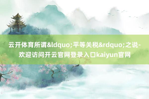 云开体育所谓“平等关税”之说-欢迎访问开云官网登录入口kaiyun官网