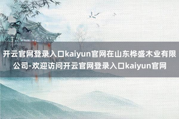 开云官网登录入口kaiyun官网在山东桦盛木业有限公司-欢迎访问开云官网登录入口kaiyun官网