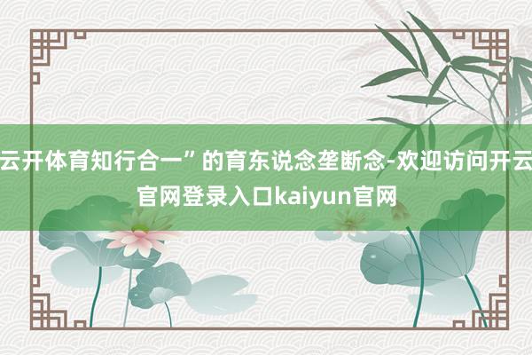 云开体育知行合一”的育东说念垄断念-欢迎访问开云官网登录入口kaiyun官网