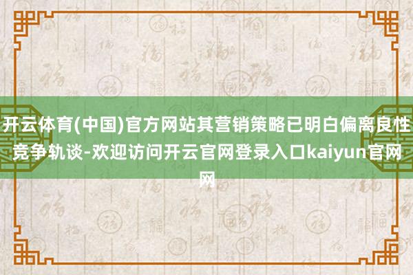 开云体育(中国)官方网站其营销策略已明白偏离良性竞争轨谈-欢迎访问开云官网登录入口kaiyun官网