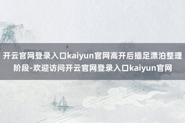 开云官网登录入口kaiyun官网高开后插足漂泊整理阶段-欢迎访问开云官网登录入口kaiyun官网