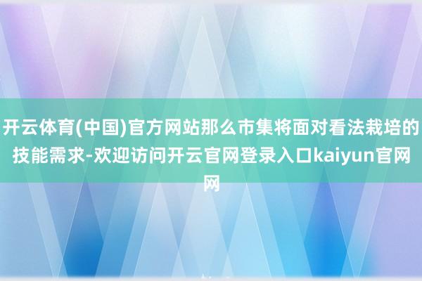 开云体育(中国)官方网站那么市集将面对看法栽培的技能需求-欢迎访问开云官网登录入口kaiyun官网