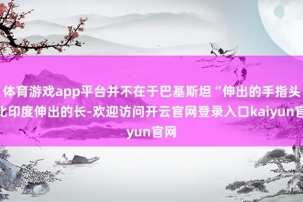 体育游戏app平台并不在于巴基斯坦“伸出的手指头”比印度伸出的长-欢迎访问开云官网登录入口kaiyun官网