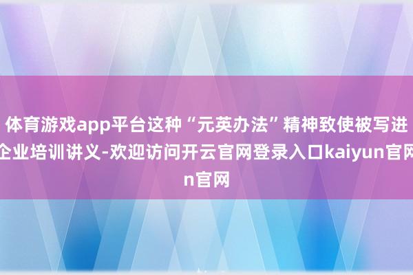 体育游戏app平台这种“元英办法”精神致使被写进企业培训讲义-欢迎访问开云官网登录入口kaiyun官网