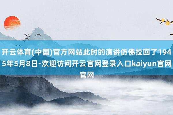 开云体育(中国)官方网站此时的演讲仿佛拉回了1945年5月8日-欢迎访问开云官网登录入口kaiyun官网