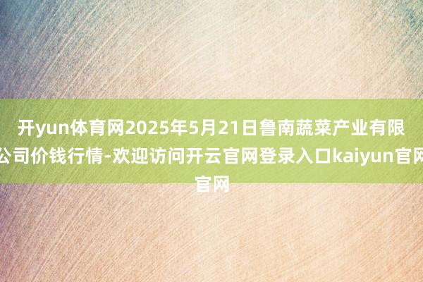 开yun体育网2025年5月21日鲁南蔬菜产业有限公司价钱行情-欢迎访问开云官网登录入口kaiyun官网