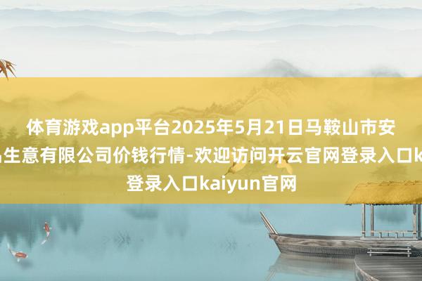 体育游戏app平台2025年5月21日马鞍山市安民农副居品生意有限公司价钱行情-欢迎访问开云官网登录入口kaiyun官网
