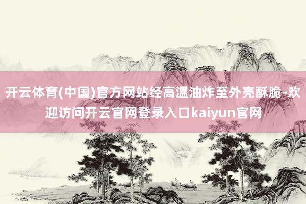 开云体育(中国)官方网站经高温油炸至外壳酥脆-欢迎访问开云官网登录入口kaiyun官网