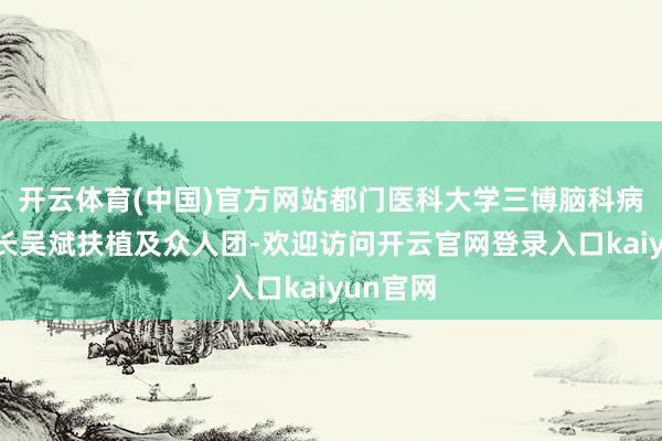 开云体育(中国)官方网站都门医科大学三博脑科病院副院长吴斌扶植及众人团-欢迎访问开云官网登录入口kaiyun官网