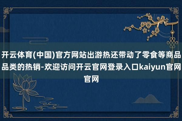 开云体育(中国)官方网站出游热还带动了零食等商品品类的热销-欢迎访问开云官网登录入口kaiyun官网