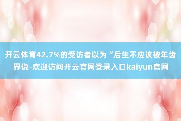 开云体育42.7%的受访者以为“后生不应该被年齿界说-欢迎访问开云官网登录入口kaiyun官网