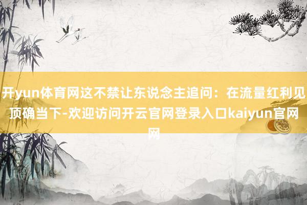 开yun体育网这不禁让东说念主追问：在流量红利见顶确当下-欢迎访问开云官网登录入口kaiyun官网