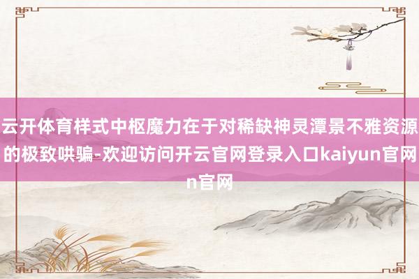云开体育样式中枢魔力在于对稀缺神灵潭景不雅资源的极致哄骗-欢迎访问开云官网登录入口kaiyun官网