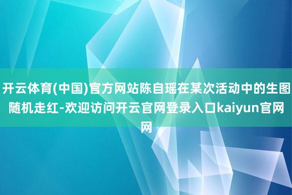 开云体育(中国)官方网站陈自瑶在某次活动中的生图随机走红-欢迎访问开云官网登录入口kaiyun官网