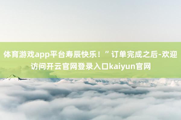 体育游戏app平台寿辰快乐!”订单完成之后-欢迎访问开云官网登录入口kaiyun官网
