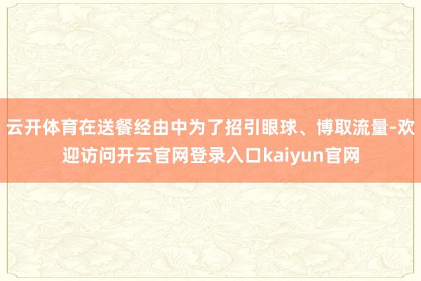 云开体育在送餐经由中为了招引眼球、博取流量-欢迎访问开云官网登录入口kaiyun官网