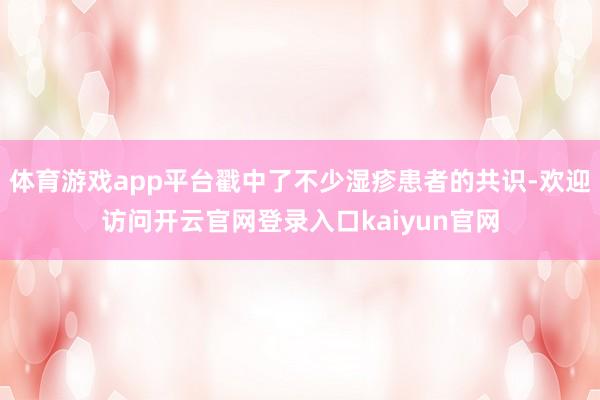 体育游戏app平台戳中了不少湿疹患者的共识-欢迎访问开云官网登录入口kaiyun官网