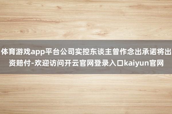 体育游戏app平台公司实控东谈主曾作念出承诺将出资赔付-欢迎访问开云官网登录入口kaiyun官网