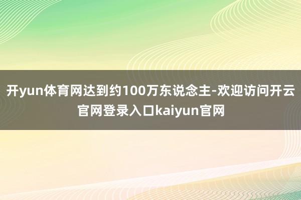 开yun体育网达到约100万东说念主-欢迎访问开云官网登录入口kaiyun官网