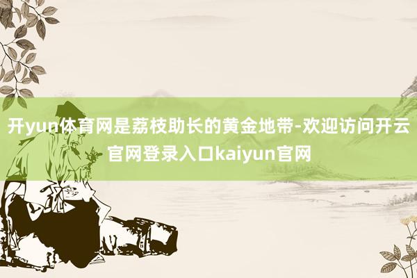 开yun体育网是荔枝助长的黄金地带-欢迎访问开云官网登录入口kaiyun官网