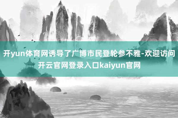 开yun体育网诱导了广博市民登轮参不雅-欢迎访问开云官网登录入口kaiyun官网