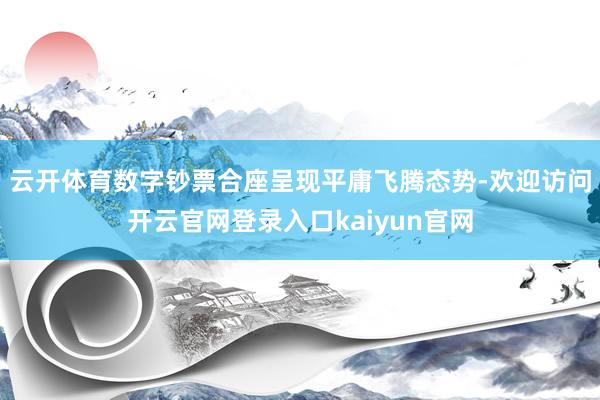 云开体育数字钞票合座呈现平庸飞腾态势-欢迎访问开云官网登录入口kaiyun官网